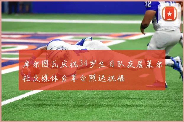 库尔图瓦庆祝34岁生日队友居莱尔社交媒体分享合照送祝福