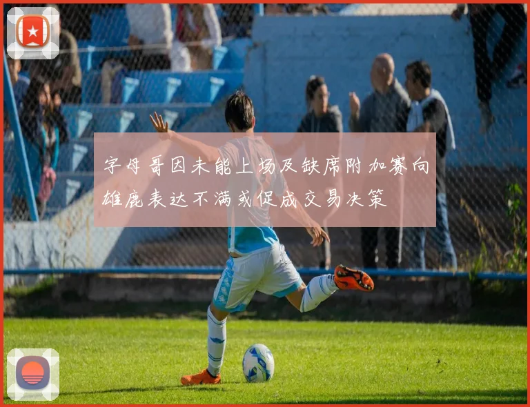 字母哥因未能上场及缺席附加赛向雄鹿表达不满或促成交易决策