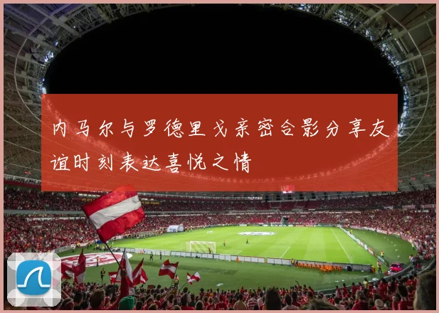 内马尔与罗德里戈亲密合影分享友谊时刻表达喜悦之情