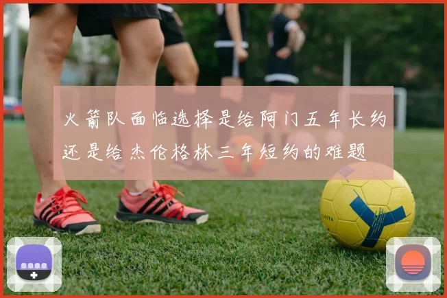 火箭队面临选择是给阿门五年长约还是给杰伦格林三年短约的难题