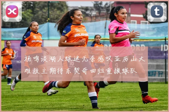 杨鸣谈湖人球迷无奈感叹亚历山大难救主期待东契奇回归重振球队