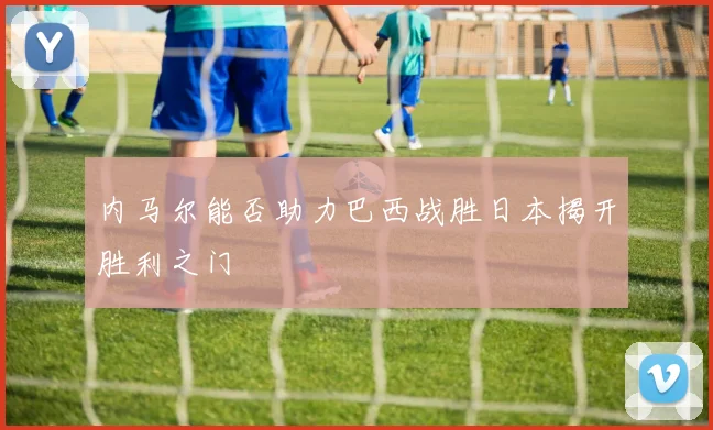 内马尔能否助力巴西战胜日本揭开胜利之门