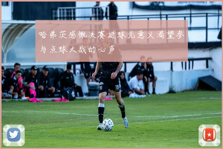 哈弗茨感慨决赛进球无意义渴望参与点球大战的心声