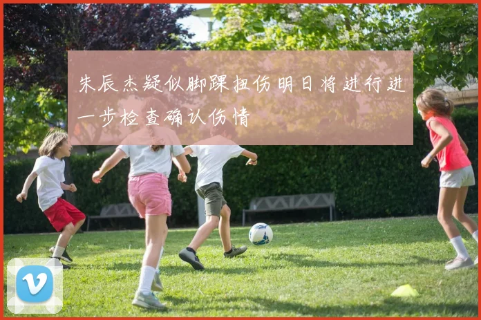 朱辰杰疑似脚踝扭伤明日将进行进一步检查确认伤情