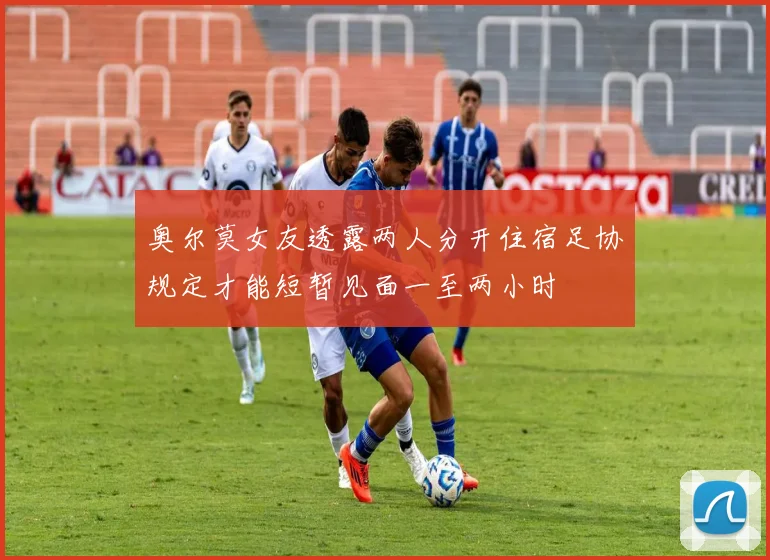 奥尔莫女友透露两人分开住宿足协规定才能短暂见面一至两小时
