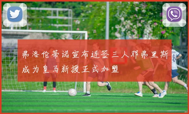弗洛伦蒂诺宣布连签三人邓弗里斯成为皇马新援正式加盟