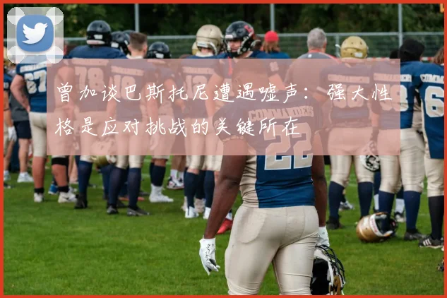 曾加谈巴斯托尼遭遇嘘声：强大性格是应对挑战的关键所在