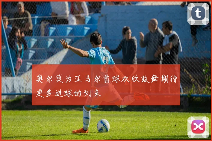 奥尔莫为亚马尔首球欢欣鼓舞期待更多进球的到来