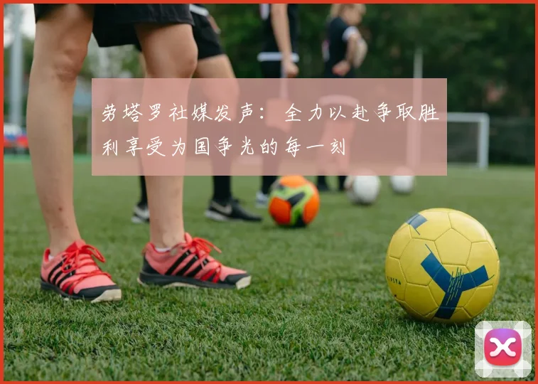 劳塔罗社媒发声：全力以赴争取胜利享受为国争光的每一刻