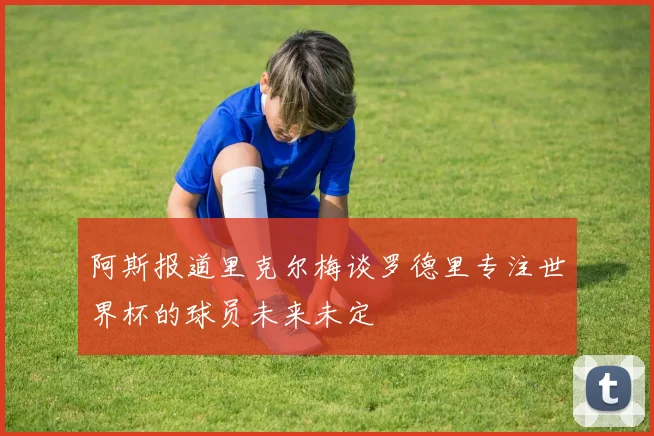 阿斯报道里克尔梅谈罗德里专注世界杯的球员未来未定