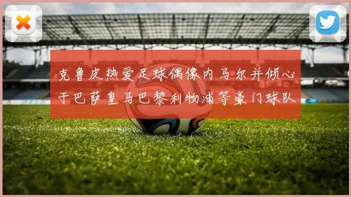 克鲁皮热爱足球偶像内马尔并倾心于巴萨皇马巴黎利物浦等豪门球队