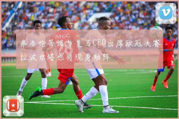 弗洛伦蒂诺与皇马CEO出席欧冠决赛拉波尔塔也将现身助阵